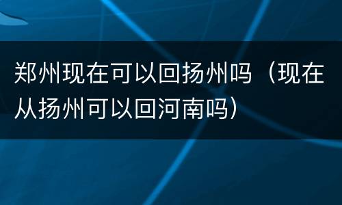 郑州现在可以回扬州吗（现在从扬州可以回河南吗）