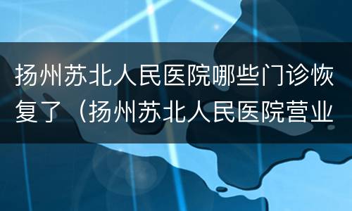 扬州苏北人民医院哪些门诊恢复了（扬州苏北人民医院营业时间）