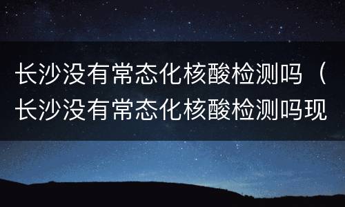 长沙没有常态化核酸检测吗（长沙没有常态化核酸检测吗现在）