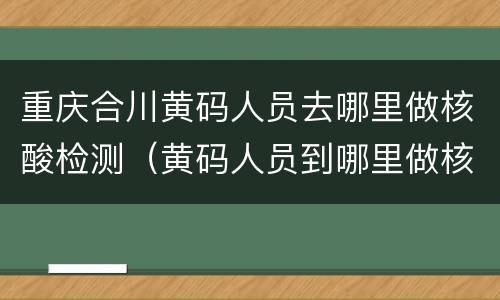 重庆合川黄码人员去哪里做核酸检测（黄码人员到哪里做核酸检测）