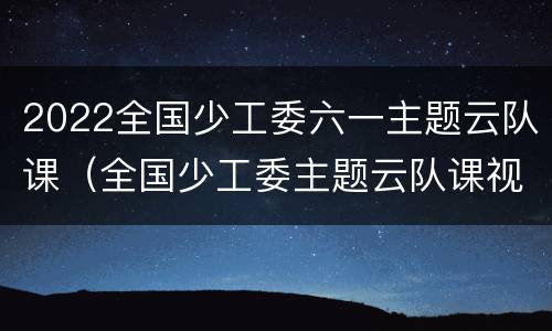 2022全国少工委六一主题云队课（全国少工委主题云队课视频）