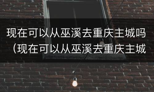 现在可以从巫溪去重庆主城吗（现在可以从巫溪去重庆主城吗）