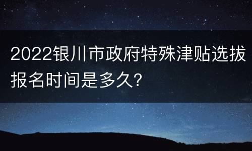 2022银川市政府特殊津贴选拔报名时间是多久？