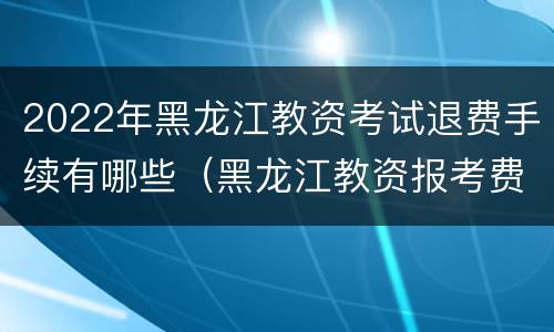 2022年黑龙江教资考试退费手续有哪些（黑龙江教资报考费用）