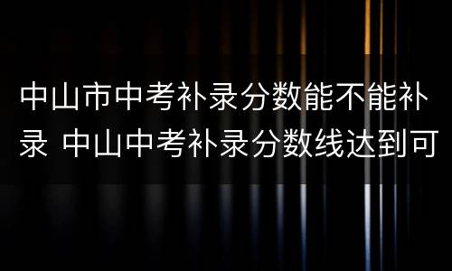 中山市中考补录分数能不能补录 中山中考补录分数线达到可以入吗