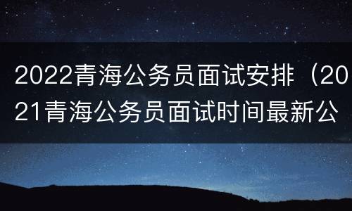 2022青海公务员面试安排（2021青海公务员面试时间最新公告）