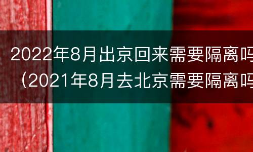 2022年8月出京回来需要隔离吗（2021年8月去北京需要隔离吗?）