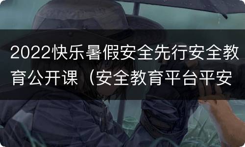 2022快乐暑假安全先行安全教育公开课（安全教育平台平安暑假专项活动2021）