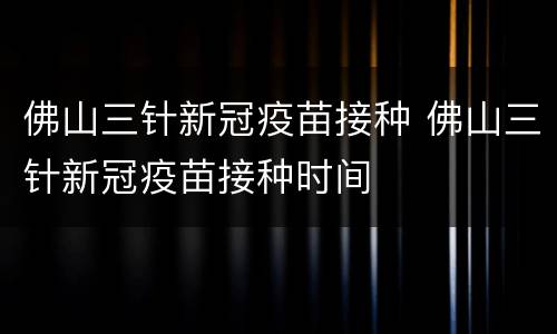 佛山三针新冠疫苗接种 佛山三针新冠疫苗接种时间