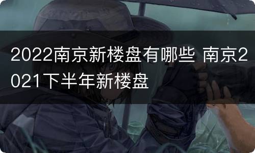 2022南京新楼盘有哪些 南京2021下半年新楼盘