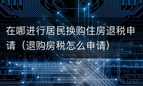 在哪进行居民换购住房退税申请（退购房税怎么申请）