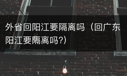 外省回阳江要隔离吗（回广东阳江要隔离吗?）