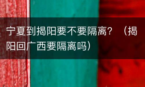 宁夏到揭阳要不要隔离？（揭阳回广西要隔离吗）