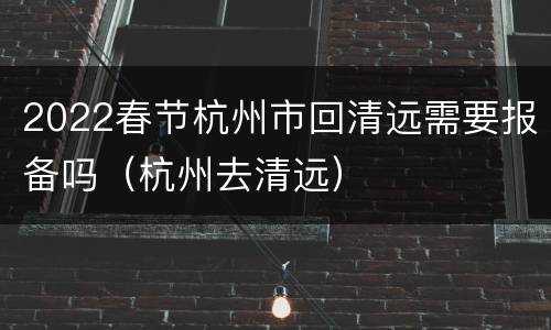 2022春节杭州市回清远需要报备吗（杭州去清远）