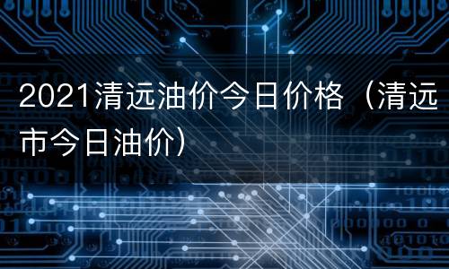 2021清远油价今日价格（清远市今日油价）