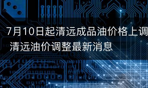 7月10日起清远成品油价格上调 清远油价调整最新消息