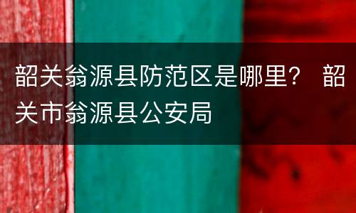 韶关翁源县防范区是哪里？ 韶关市翁源县公安局