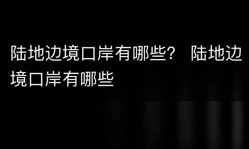 陆地边境口岸有哪些？ 陆地边境口岸有哪些