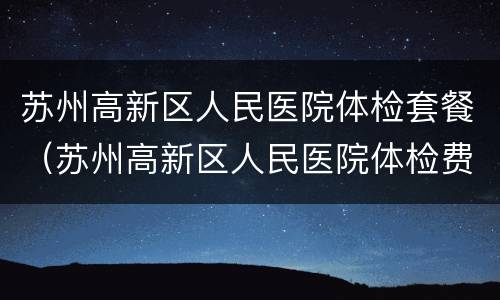 苏州高新区人民医院体检套餐（苏州高新区人民医院体检费用）