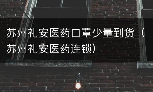 苏州礼安医药口罩少量到货（苏州礼安医药连锁）