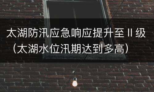 太湖防汛应急响应提升至Ⅱ级（太湖水位汛期达到多高）