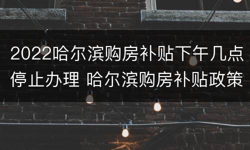 2022哈尔滨购房补贴下午几点停止办理 哈尔滨购房补贴政策2021