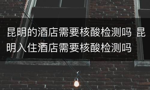昆明的酒店需要核酸检测吗 昆明入住酒店需要核酸检测吗