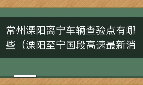 常州溧阳离宁车辆查验点有哪些（溧阳至宁国段高速最新消息）