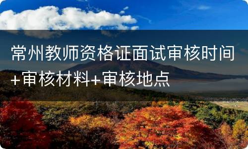 常州教师资格证面试审核时间+审核材料+审核地点
