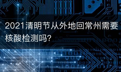 2021清明节从外地回常州需要核酸检测吗？