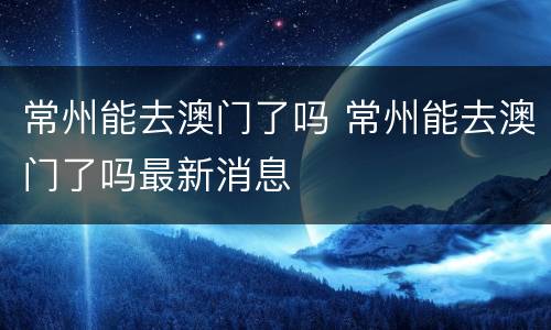 常州能去澳门了吗 常州能去澳门了吗最新消息