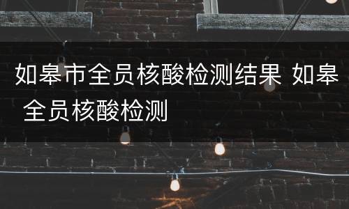 如皋市全员核酸检测结果 如皋 全员核酸检测