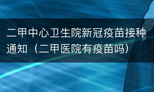 二甲中心卫生院新冠疫苗接种通知（二甲医院有疫苗吗）