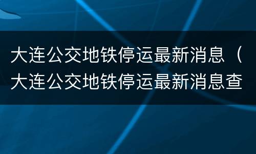 大连公交地铁停运最新消息（大连公交地铁停运最新消息查询）