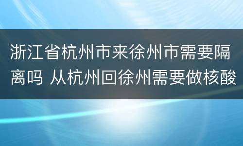 浙江省杭州市来徐州市需要隔离吗 从杭州回徐州需要做核酸检测吗