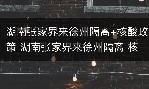 湖南张家界来徐州隔离+核酸政策 湖南张家界来徐州隔离 核酸政策查询
