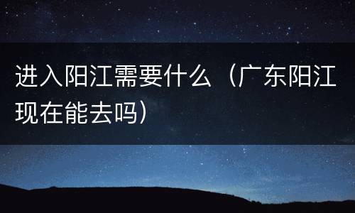 进入阳江需要什么（广东阳江现在能去吗）