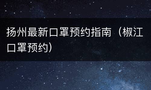 扬州最新口罩预约指南（椒江口罩预约）