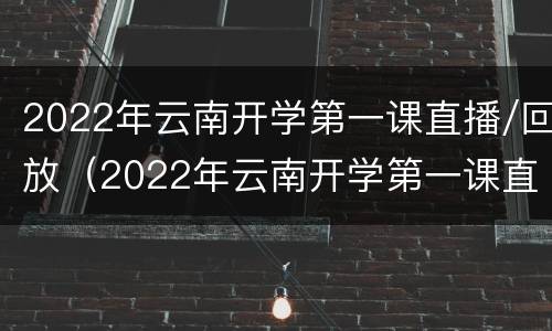 2022年云南开学第一课直播/回放（2022年云南开学第一课直播回放）