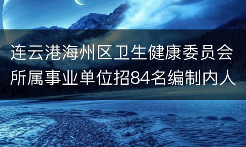 连云港海州区卫生健康委员会所属事业单位招84名编制内人员