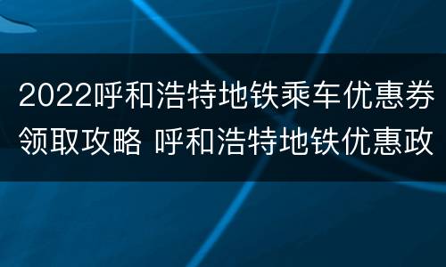 2022呼和浩特地铁乘车优惠券领取攻略 呼和浩特地铁优惠政策