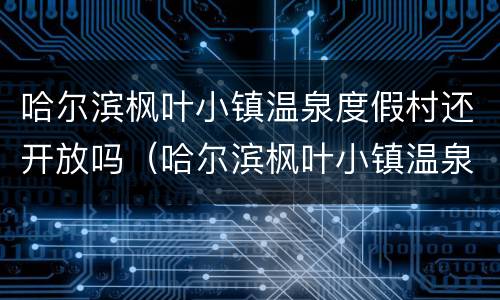哈尔滨枫叶小镇温泉度假村还开放吗（哈尔滨枫叶小镇温泉度假村怎么样）