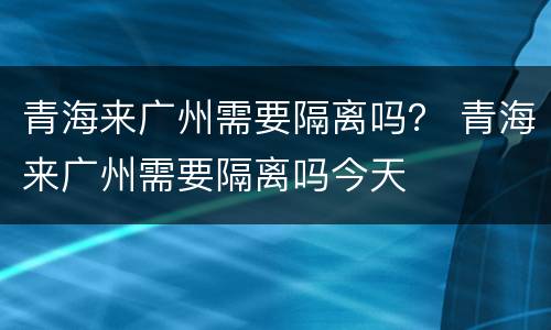 青海来广州需要隔离吗？ 青海来广州需要隔离吗今天