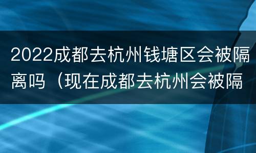2022成都去杭州钱塘区会被隔离吗（现在成都去杭州会被隔离吗）