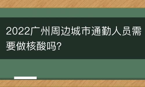 2022广州周边城市通勤人员需要做核酸吗？