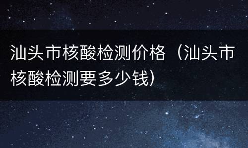 汕头市核酸检测价格（汕头市核酸检测要多少钱）
