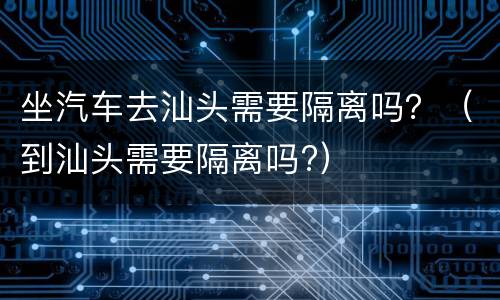 坐汽车去汕头需要隔离吗？（到汕头需要隔离吗?）