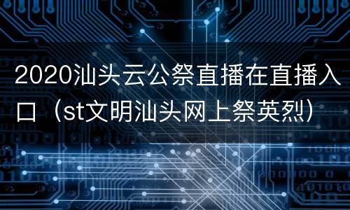2020汕头云公祭直播在直播入口（st文明汕头网上祭英烈）