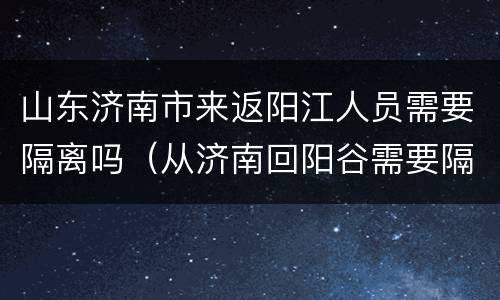 山东济南市来返阳江人员需要隔离吗（从济南回阳谷需要隔离吗）