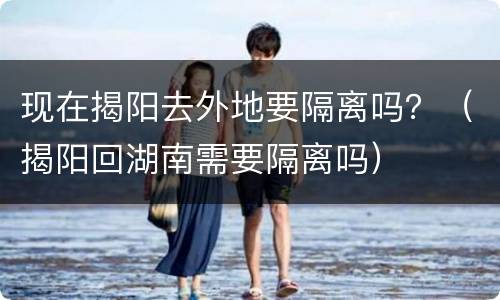 现在揭阳去外地要隔离吗？（揭阳回湖南需要隔离吗）